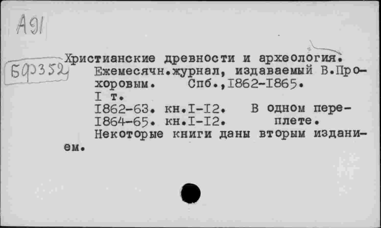 ﻿лэ/
— ----- Христианские древности и археология;
5Х Ежемесячн.журнал, издаваемый В.Прохоровым. Спб.,1862-1865» I т.
1862-63. кн.1-12» В одном пере-
1864-65» кн.І-12. плете.
Некоторые книги даны вторым изданием.